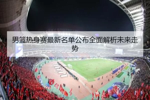 男篮热身赛最新名单公布全面解析未来走势